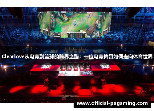 Clearlove从电竞到篮球的跨界之路:一位电竞传奇如何走向体育世界 Clearlove从电竞到篮球的跨界之路:一位电竞传奇如何走向体育世界