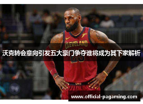 沃克转会意向引发五大豪门争夺谁将成为其下家解析