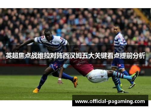 英超焦点战维拉对阵西汉姆五大关键看点提前分析 英超焦点战维拉对阵西汉姆五大关键看点提前分析