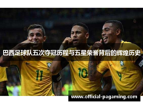 巴西足球队五次夺冠历程与五星荣誉背后的辉煌历史 巴西足球队五次夺冠历程与五星荣誉背后的辉煌历史