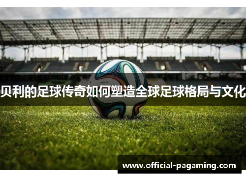 贝利的足球传奇如何塑造全球足球格局与文化 贝利的足球传奇如何塑造全球足球格局与文化