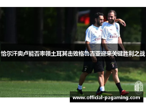 恰尔汗奥卢能否率领土耳其击败格鲁吉亚迎来关键胜利之战 恰尔汗奥卢能否率领土耳其击败格鲁吉亚迎来关键胜利之战