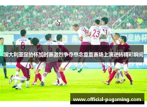 澳大利亚足协杯加时赛激烈争夺悬念重重赛场上演逆转精彩瞬间