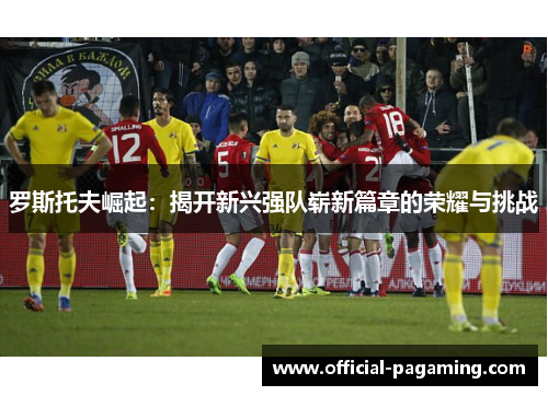 罗斯托夫崛起：揭开新兴强队崭新篇章的荣耀与挑战