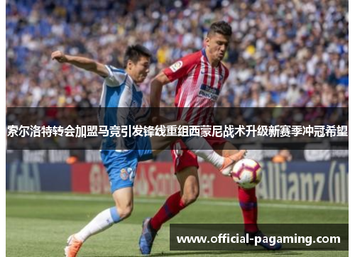 索尔洛特转会加盟马竞引发锋线重组西蒙尼战术升级新赛季冲冠希望 索尔洛特转会加盟马竞引发锋线重组西蒙尼战术升级新赛季冲冠希望