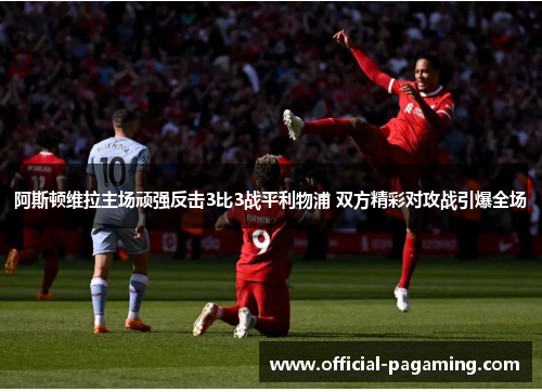 阿斯顿维拉主场顽强反击3比3战平利物浦 双方精彩对攻战引爆全场 阿斯顿维拉主场顽强反击3比3战平利物浦 双方精彩对攻战引爆全场