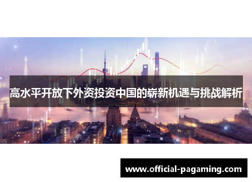 高水平开放下外资投资中国的崭新机遇与挑战解析 高水平开放下外资投资中国的崭新机遇与挑战解析